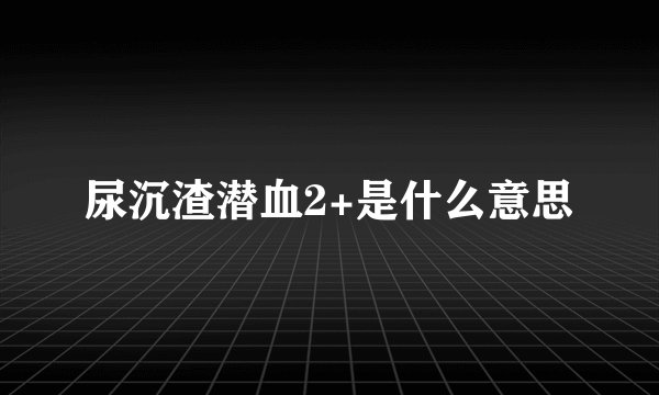 尿沉渣潜血2+是什么意思