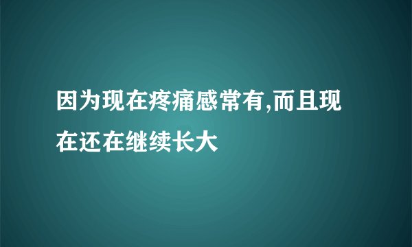 因为现在疼痛感常有,而且现在还在继续长大