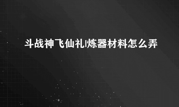 斗战神飞仙礼|炼器材料怎么弄