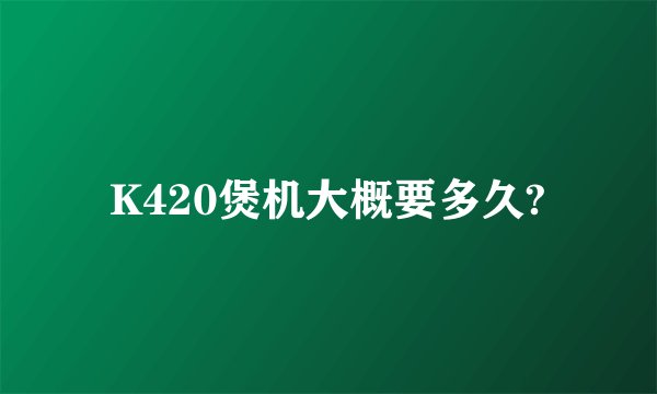 K420煲机大概要多久?
