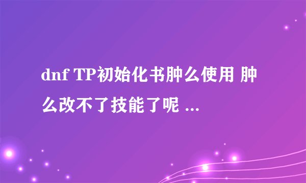 dnf TP初始化书肿么使用 肿么改不了技能了呢 上面写着可以重新技能加点