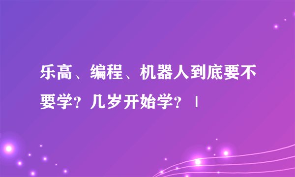 乐高、编程、机器人到底要不要学？几岁开始学？ |