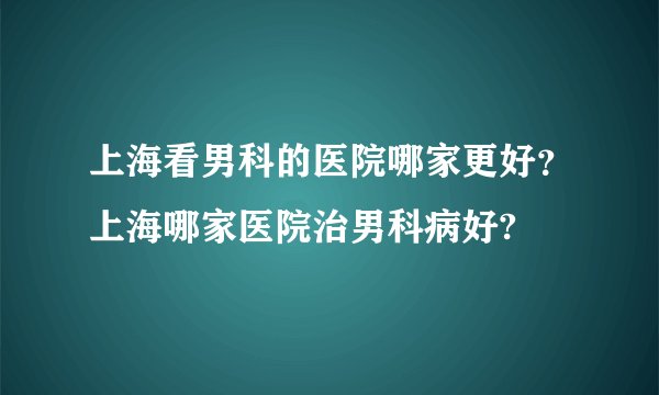 上海看男科的医院哪家更好？上海哪家医院治男科病好?
