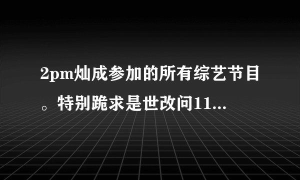 2pm灿成参加的所有综艺节目。特别跪求是世改问110226连线灿成的中字cut