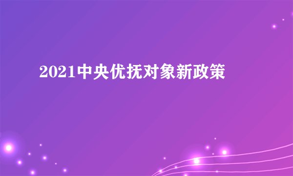 2021中央优抚对象新政策