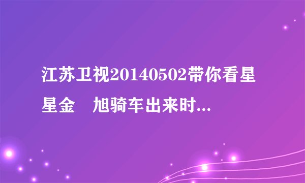 江苏卫视20140502带你看星星金玹旭骑车出来时那首歌曲叫什么名？