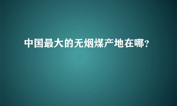 中国最大的无烟煤产地在哪？