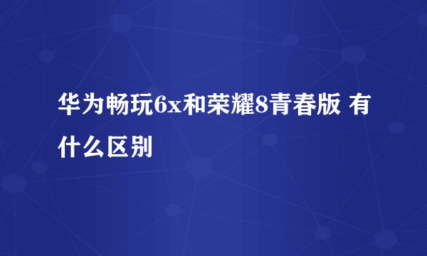 华为畅玩6x和荣耀8青春版 有什么区别