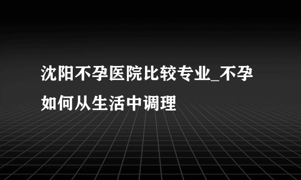 沈阳不孕医院比较专业_不孕如何从生活中调理