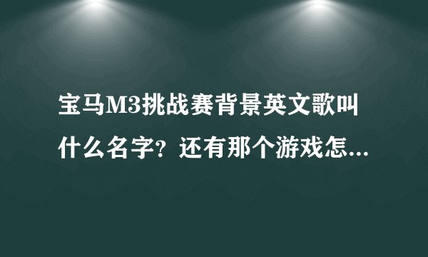 宝马M3挑战赛背景英文歌叫什么名字？还有那个游戏怎么玩 ？ 怎么只有一个图啊 开来开去还是那个样子