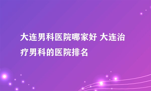 大连男科医院哪家好 大连治疗男科的医院排名