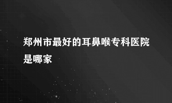 郑州市最好的耳鼻喉专科医院是哪家