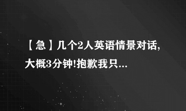 【急】几个2人英语情景对话, 大概3分钟!抱歉我只有这么多财富了.