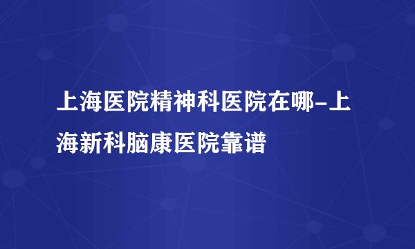 上海医院精神科医院在哪-上海新科脑康医院靠谱