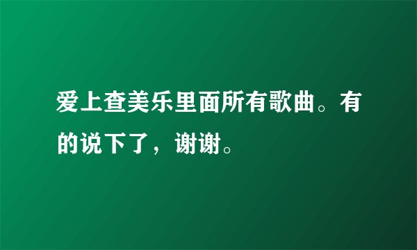 爱上查美乐里面所有歌曲。有的说下了，谢谢。