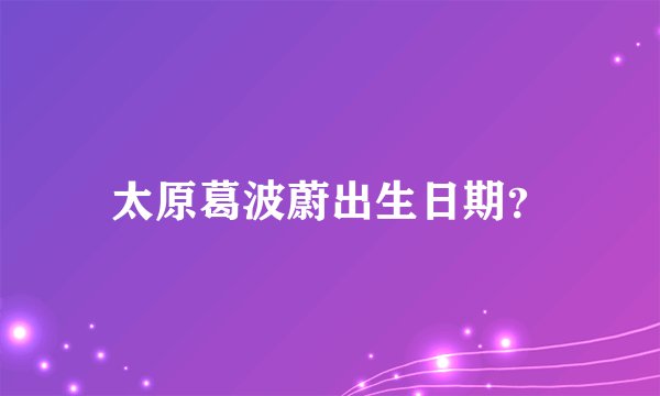 太原葛波蔚出生日期？