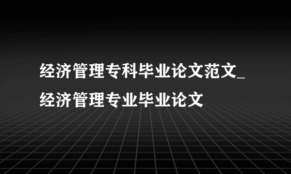 经济管理专科毕业论文范文_经济管理专业毕业论文