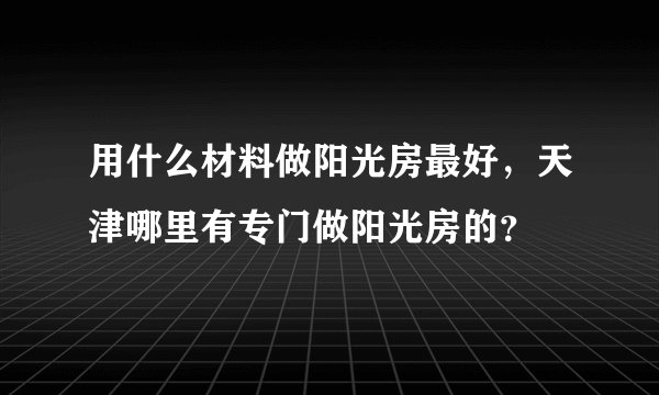 用什么材料做阳光房最好,天津哪里有专门做阳光房的?