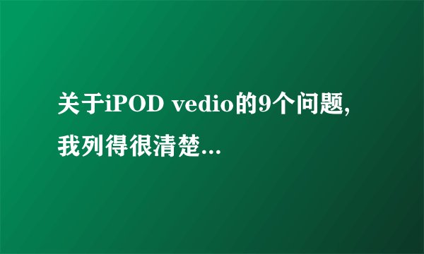 关于iPOD vedio的9个问题, 我列得很清楚,请用过的朋友进来看看~~~