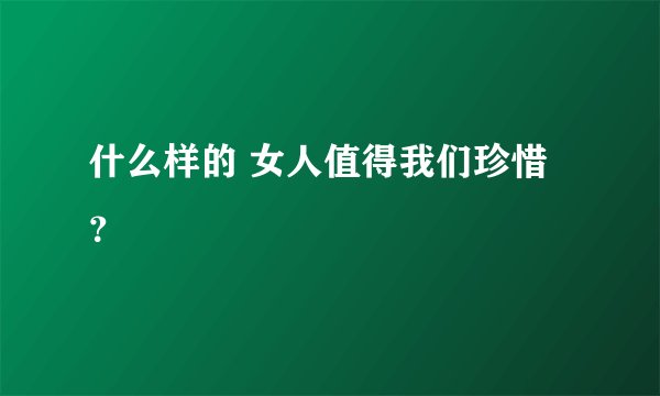 什么样的 女人值得我们珍惜？