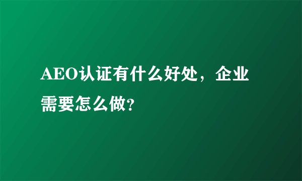 AEO认证有什么好处，企业需要怎么做？