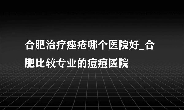 合肥治疗痤疮哪个医院好_合肥比较专业的痘痘医院