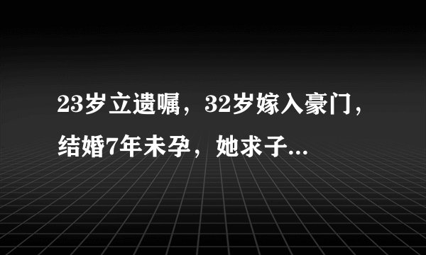 23岁立遗嘱,32岁嫁入豪门,结婚7年未孕,她求子为何这么难