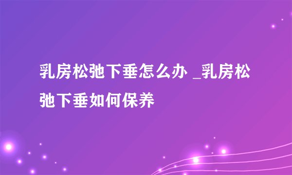 乳房松弛下垂怎么办 _乳房松弛下垂如何保养