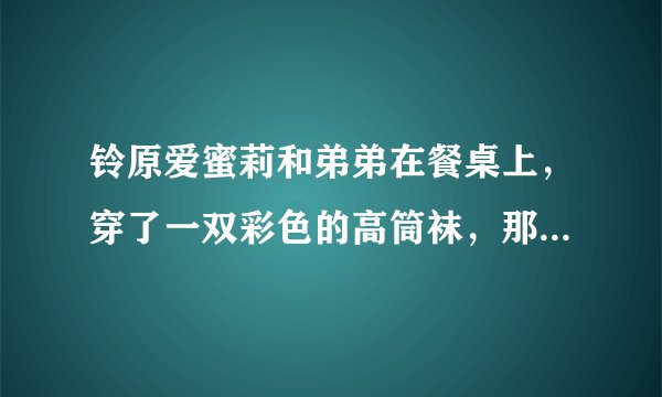 铃原爱蜜莉和弟弟在餐桌上,穿了一双彩色的高筒袜,那是哪一部。名字好像有勃起两个字?