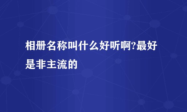 相册名称叫什么好听啊?最好是非主流的