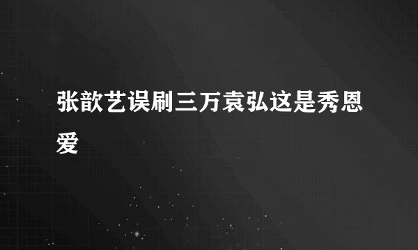 张歆艺误刷三万袁弘这是秀恩爱