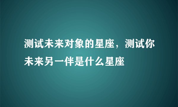 测试未来对象的星座,测试你未来另一伴是什么星座