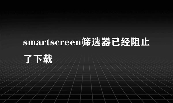 smartscreen筛选器已经阻止了下载