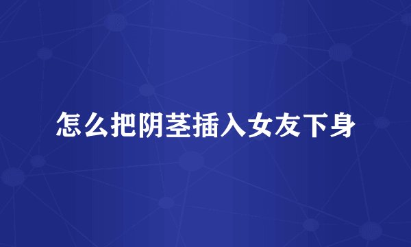 怎么把阴茎插入女友下身