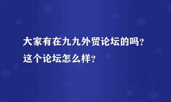 大家有在九九外贸论坛的吗？这个论坛怎么样？