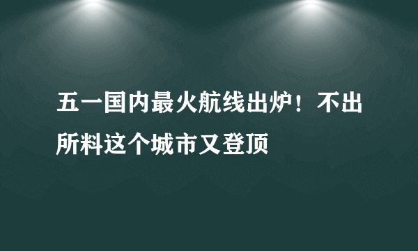 五一国内最火航线出炉！不出所料这个城市又登顶