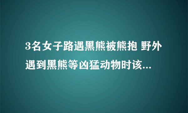 3名女子路遇黑熊被熊抱 野外遇到黑熊等凶猛动物时该怎么自救?