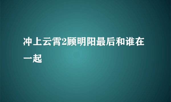 冲上云霄2顾明阳最后和谁在一起