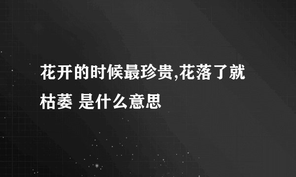 花开的时候最珍贵,花落了就枯萎 是什么意思