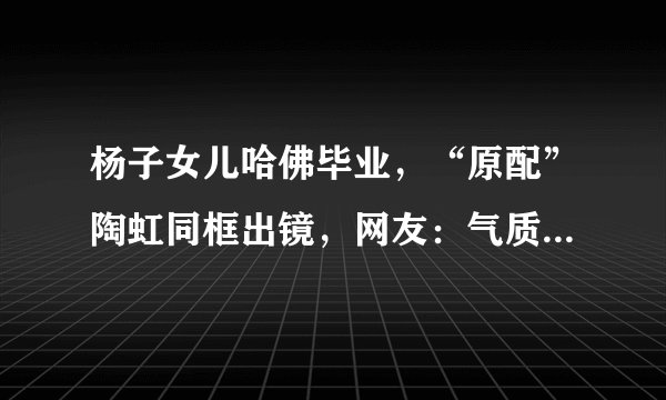 杨子女儿哈佛毕业,“原配”陶虹同框出镜,网友:气质不输黄圣依