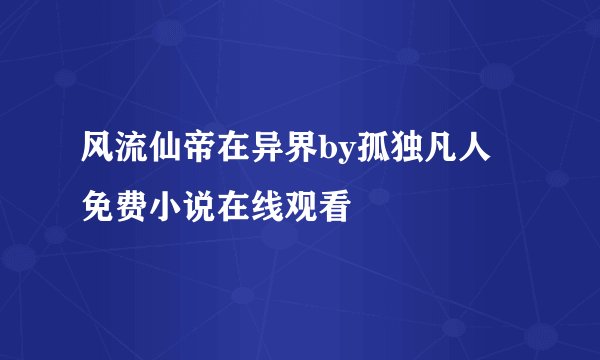 风流仙帝在异界by孤独凡人 免费小说在线观看