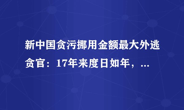 新中国贪污挪用金额最大外逃贪官:17年来度日如年,已经走投无路