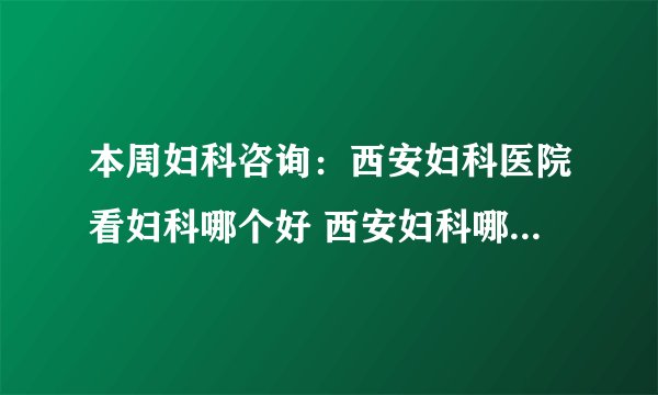本周妇科咨询：西安妇科医院看妇科哪个好 西安妇科哪个医院好点?