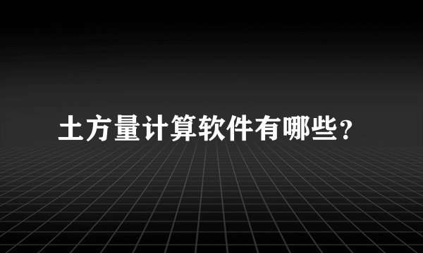 土方量计算软件有哪些？