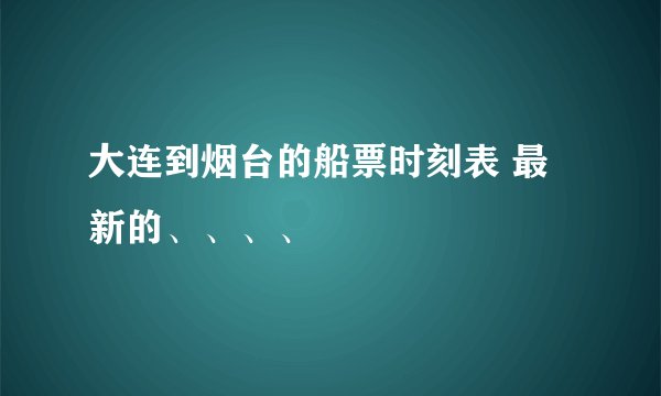 大连到烟台的船票时刻表 最新的、、、、