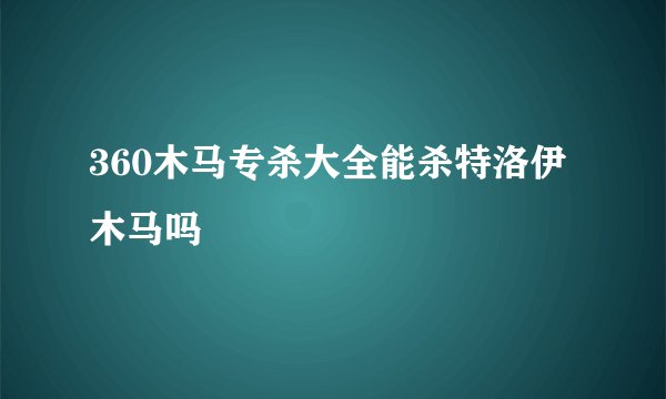 360木马专杀大全能杀特洛伊木马吗