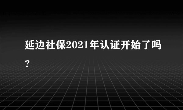 延边社保2021年认证开始了吗?