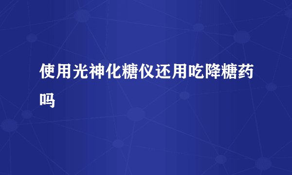 使用光神化糖仪还用吃降糖药吗