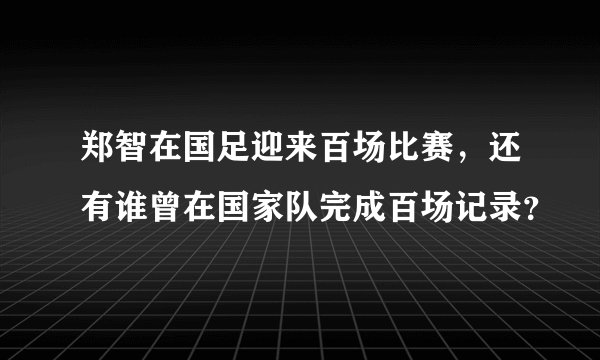 郑智在国足迎来百场比赛，还有谁曾在国家队完成百场记录？