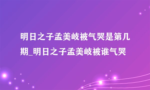 明日之子孟美岐被气哭是第几期_明日之子孟美岐被谁气哭